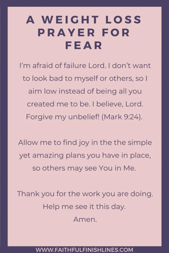 A Weight Loss Prayer for Fear I’m afraid of failure Lord. I don’t want to look bad to myself or others, so I aim low instead of being all you created me to be. I believe, Lord. Forgive my unbelief! (Mark 9:24). Allow me to find joy in the the simple yet amazing plans you have in place, so others may see You in Me. Thank you for the work you are doing. Help me see it this day. Amen.