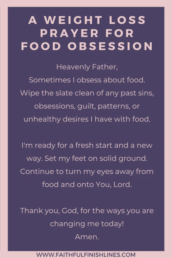 A Weight Loss Prayer for Food Obsession Heavenly Father, Sometimes I obsess about food. Wipe the slate clean of any past sins, obsessions, guilt, patterns, or unhealthy desires I have with food. I'm ready for a fresh start and a new way. Set my feet on solid ground. Continue to turn my eyes away from food and onto You, Lord. Thank you, God, for the ways you are changing me today! Amen.